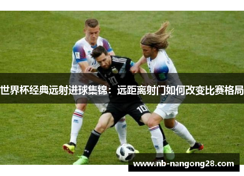 世界杯经典远射进球集锦：远距离射门如何改变比赛格局