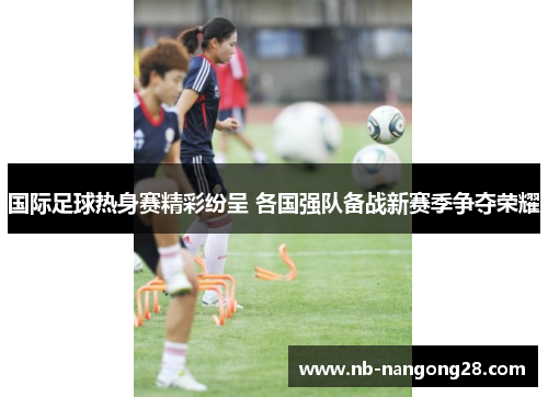 国际足球热身赛精彩纷呈 各国强队备战新赛季争夺荣耀