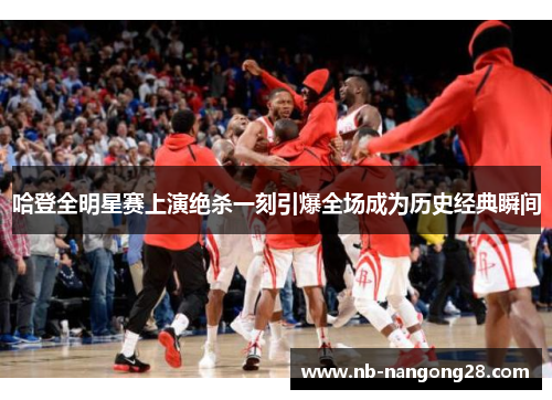 哈登全明星赛上演绝杀一刻引爆全场成为历史经典瞬间