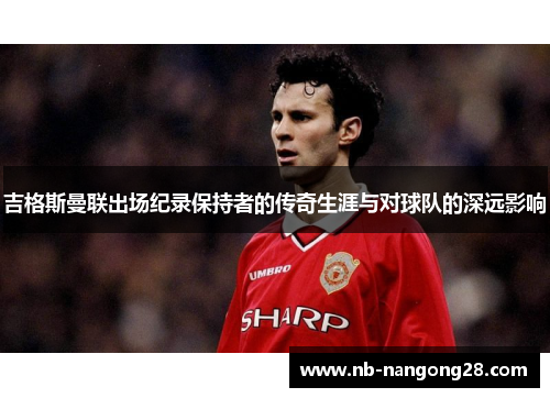 吉格斯曼联出场纪录保持者的传奇生涯与对球队的深远影响