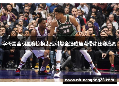 字母哥全明星赛惊艳表现引爆全场成焦点带动比赛高潮