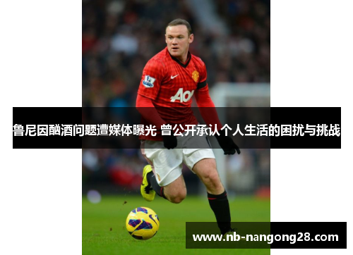 鲁尼因酗酒问题遭媒体曝光 曾公开承认个人生活的困扰与挑战