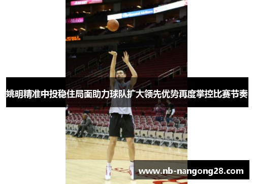 姚明精准中投稳住局面助力球队扩大领先优势再度掌控比赛节奏