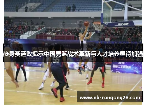 热身赛连败揭示中国男篮战术革新与人才培养亟待加强