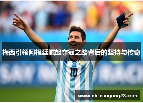 梅西引领阿根廷崛起夺冠之路背后的坚持与传奇
