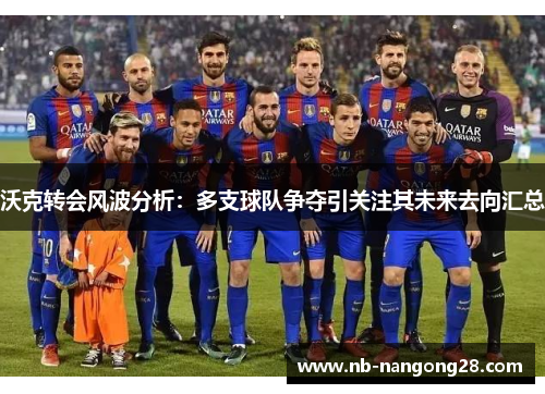 沃克转会风波分析:多支球队争夺引关注其未来去向汇总