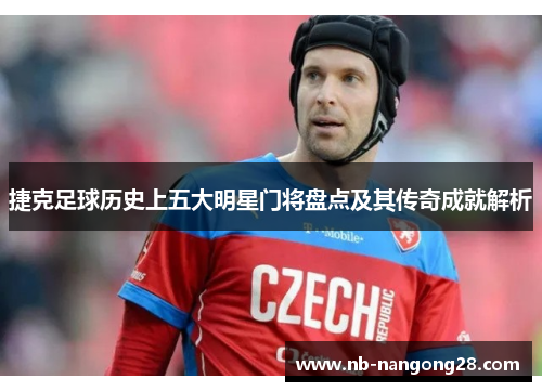 捷克足球历史上五大明星门将盘点及其传奇成就解析