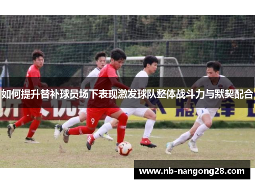 如何提升替补球员场下表现激发球队整体战斗力与默契配合
