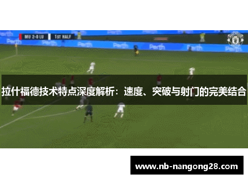 拉什福德技术特点深度解析:速度、突破与射门的完美结合