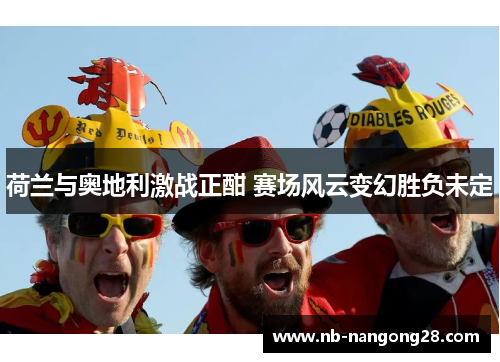 荷兰与奥地利激战正酣 赛场风云变幻胜负未定